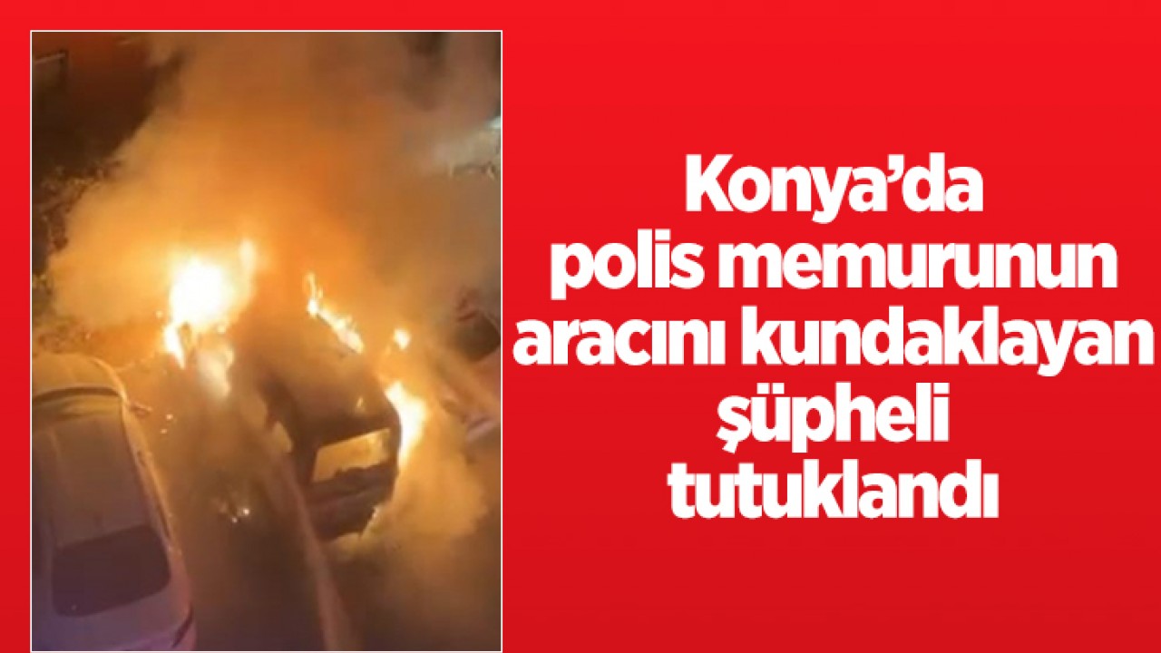 Konya'da polis memurunun aracını kundaklayan şüpheli tutuklandı!